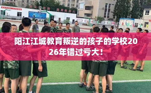 阳江江城教育叛逆的孩子的学校2026年错过亏大！