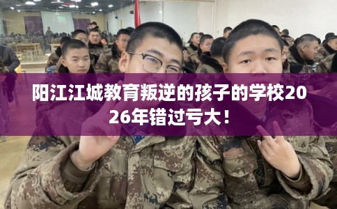 阳江江城教育叛逆的孩子的学校2026年错过亏大！