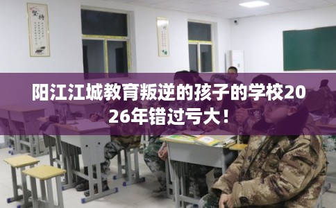 阳江江城教育叛逆的孩子的学校2026年错过亏大！