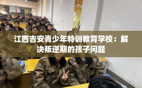 江西吉安青少年特训教育学校：解决叛逆期的孩子问题