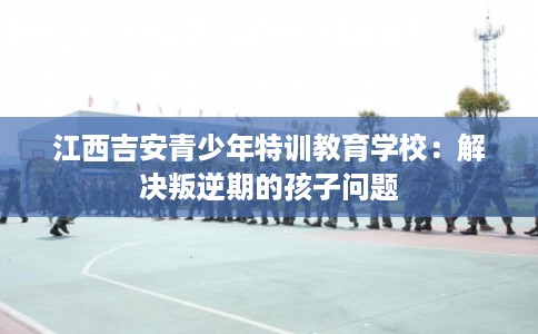 江西吉安青少年特训教育学校：解决叛逆期的孩子问题