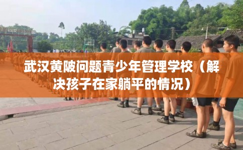 武汉黄陂问题青少年管理学校（解决孩子在家躺平的情况）