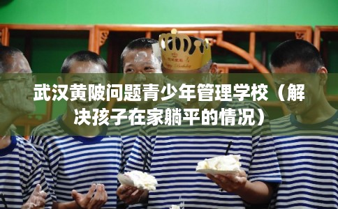 武汉黄陂问题青少年管理学校（解决孩子在家躺平的情况）