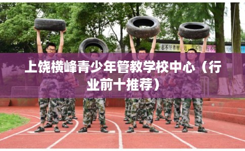 上饶横峰青少年管教学校中心（行业前十推荐）