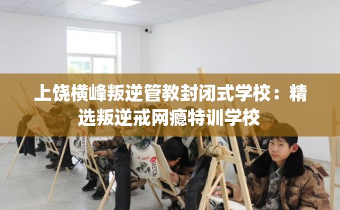 上饶横峰叛逆管教封闭式学校：精选叛逆戒网瘾特训学校