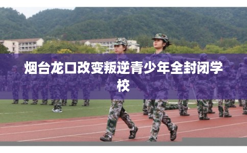 烟台龙口改变叛逆青少年全封闭学校