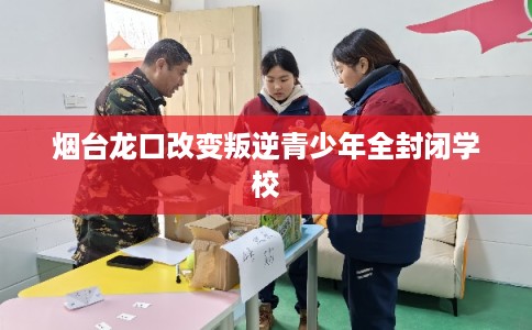 烟台龙口改变叛逆青少年全封闭学校