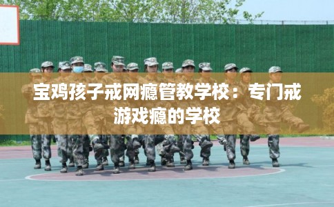 宝鸡孩子戒网瘾管教学校：专门戒游戏瘾的学校