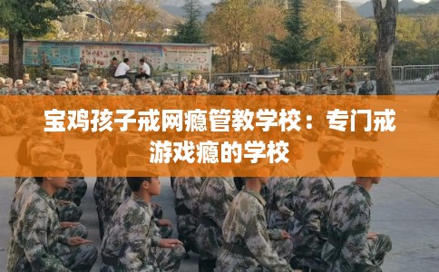 宝鸡孩子戒网瘾管教学校：专门戒游戏瘾的学校