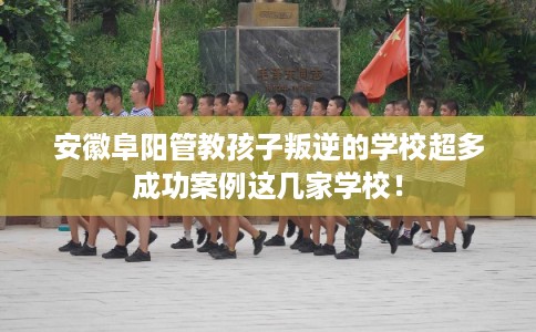 安徽阜阳管教孩子叛逆的学校超多成功案例这几家学校！