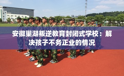 安徽巢湖叛逆教育封闭式学校：解决孩子不务正业的情况