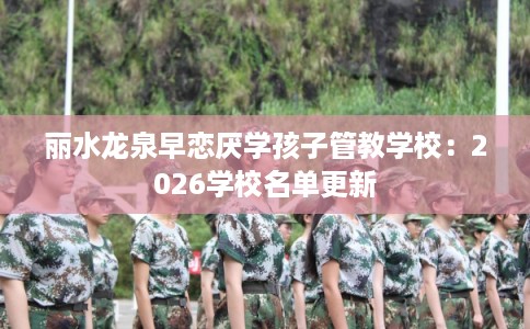 丽水龙泉早恋厌学孩子管教学校：2026学校名单更新