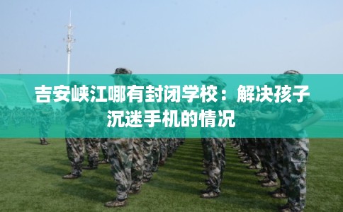 吉安峡江哪有封闭学校：解决孩子沉迷手机的情况