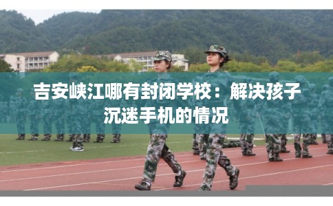 吉安峡江哪有封闭学校：解决孩子沉迷手机的情况