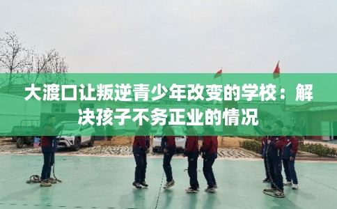 大渡口让叛逆青少年改变的学校：解决孩子不务正业的情况