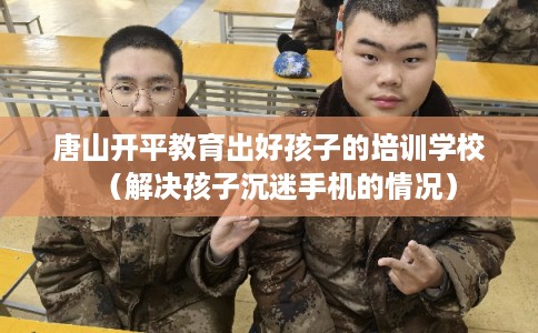 唐山开平教育出好孩子的培训学校（解决孩子沉迷手机的情况）