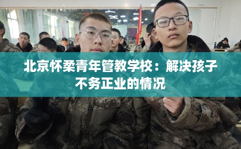 北京怀柔青年管教学校：解决孩子不务正业的情况