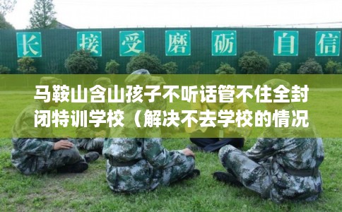 马鞍山含山孩子不听话管不住全封闭特训学校（解决不去学校的情况）