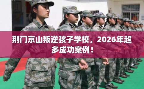 荆门京山叛逆孩子学校，2026年超多成功案例！