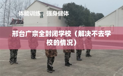 邢台广宗全封闭学校（解决不去学校的情况）
