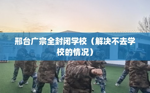 邢台广宗全封闭学校（解决不去学校的情况）