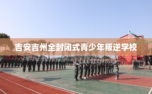 吉安吉州全封闭式青少年叛逆学校