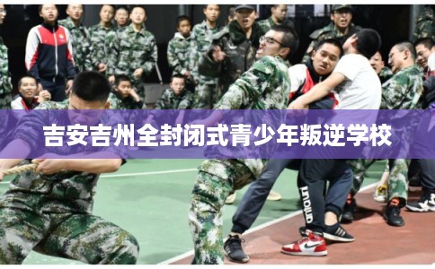 吉安吉州全封闭式青少年叛逆学校