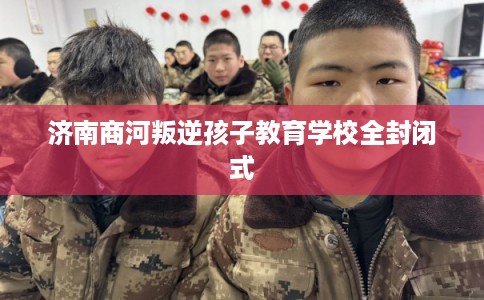 济南商河叛逆孩子教育学校全封闭式