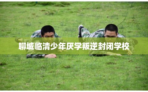 聊城临清少年厌学叛逆封闭学校