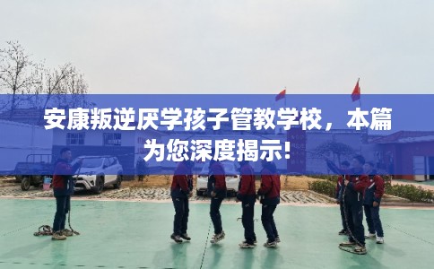 安康叛逆厌学孩子管教学校，本篇为您深度揭示!