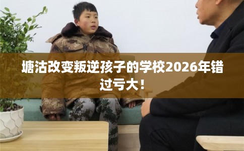 塘沽改变叛逆孩子的学校2026年错过亏大! 塘沽改变叛逆孩子的学校2026年错过亏大!