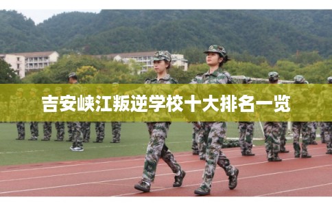 吉安峡江叛逆学校十大排名一览
