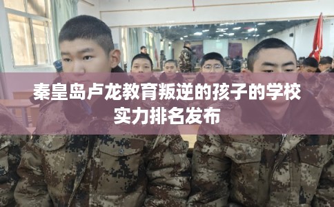秦皇岛卢龙教育叛逆的孩子的学校实力排名发布