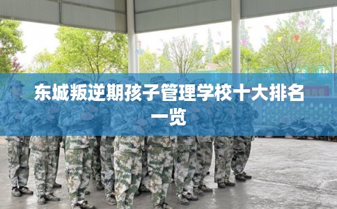 东城叛逆期孩子管理学校十大排名一览
