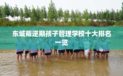 东城叛逆期孩子管理学校十大排名一览