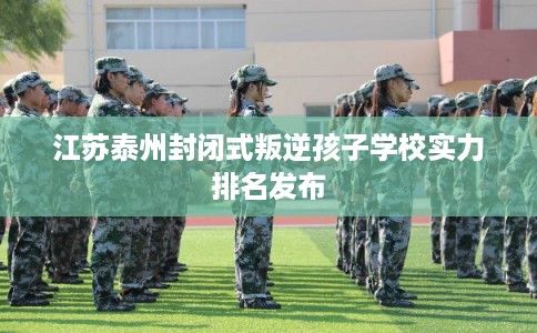 江苏泰州封闭式叛逆孩子学校实力排名发布