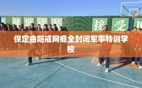 保定曲阳戒网瘾全封闭军事特训学校