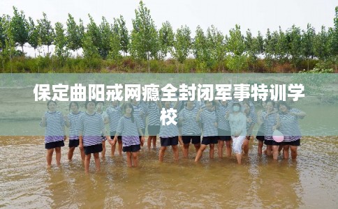 保定曲阳戒网瘾全封闭军事特训学校