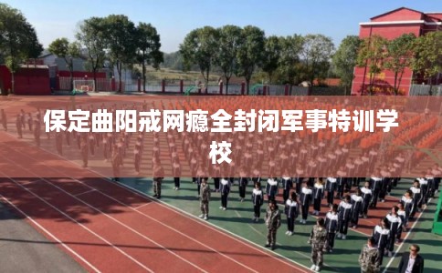 保定曲阳戒网瘾全封闭军事特训学校