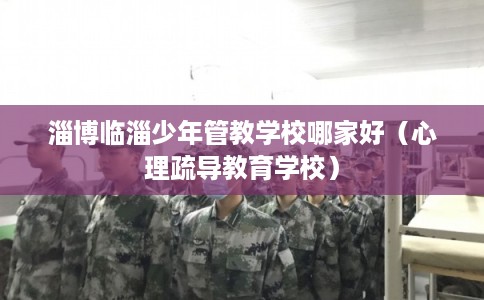 淄博临淄少年管教学校哪家好（心理疏导教育学校）
