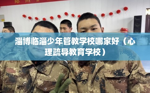淄博临淄少年管教学校哪家好（心理疏导教育学校）