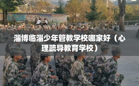 淄博临淄少年管教学校哪家好（心理疏导教育学校）