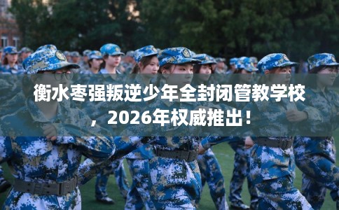 衡水枣强叛逆少年全封闭管教学校，2026年权威推出！