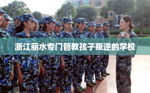 浙江丽水专门管教孩子叛逆的学校