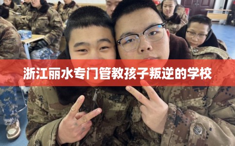 浙江丽水专门管教孩子叛逆的学校