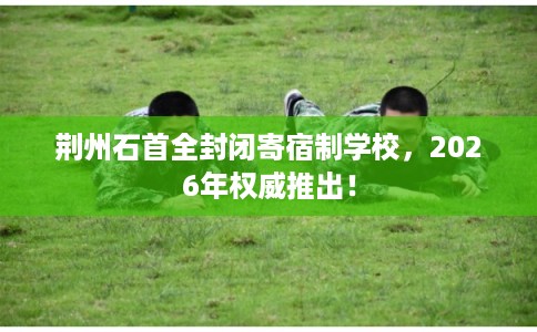 荆州石首全封闭寄宿制学校，2026年权威推出！