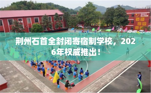 荆州石首全封闭寄宿制学校，2026年权威推出！