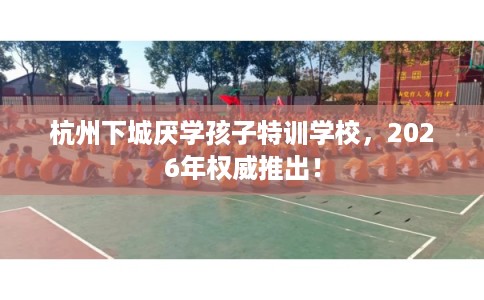杭州下城厌学孩子特训学校，2026年权威推出！
