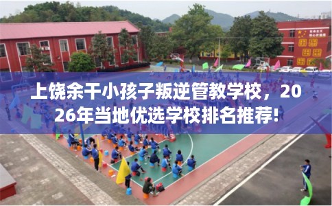 上饶余干小孩子叛逆管教学校，2026年当地优选学校排名推荐!