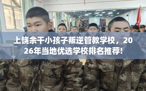 上饶余干小孩子叛逆管教学校，2026年当地优选学校排名推荐!